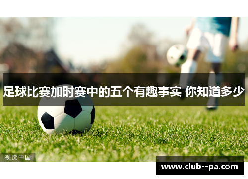 足球比赛加时赛中的五个有趣事实 你知道多少