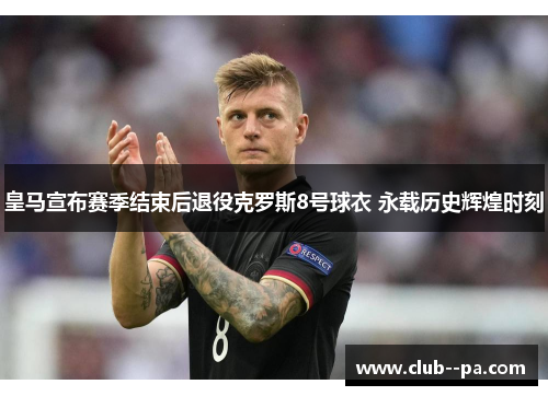 皇马宣布赛季结束后退役克罗斯8号球衣 永载历史辉煌时刻