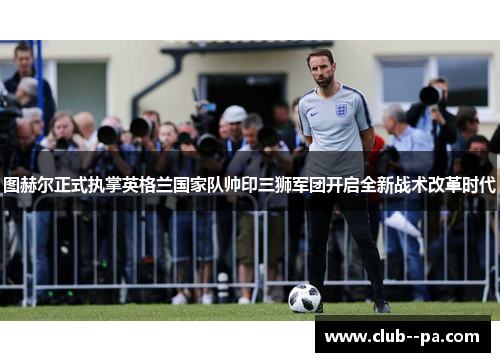 图赫尔正式执掌英格兰国家队帅印三狮军团开启全新战术改革时代