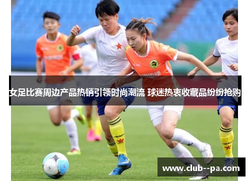 女足比赛周边产品热销引领时尚潮流 球迷热衷收藏品纷纷抢购