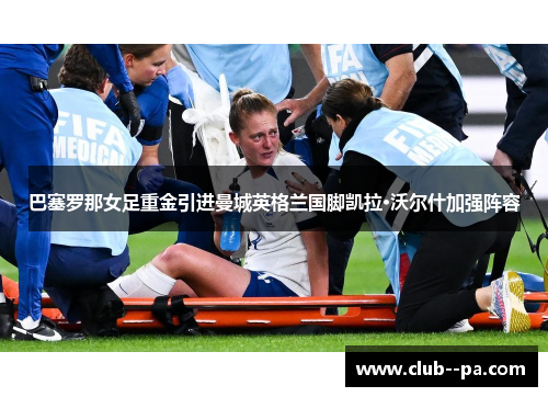 巴塞罗那女足重金引进曼城英格兰国脚凯拉·沃尔什加强阵容