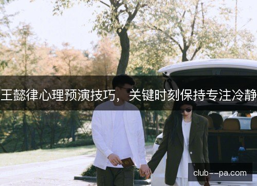 王懿律心理预演技巧,关键时刻保持专注冷静 王懿律心理预演技巧,关键时刻保持专注冷静